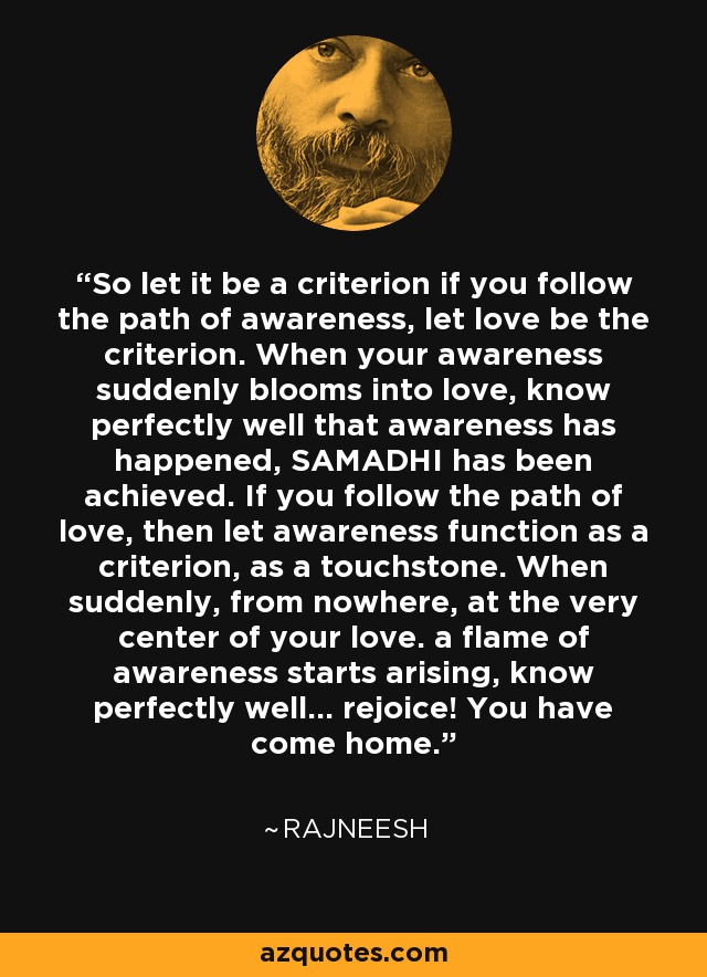 So let it be a criterion if you follow the path of awareness, let love be the criterion. When your awareness suddenly blooms into love, know perfectly well that awareness has happened, SAMADHI has been achieved. If you follow the path of love, then let awareness function as a criterion, as a touchstone. When suddenly, from nowhere, at the very center of your love. a flame of awareness starts arising, know perfectly well... rejoice! You have come home. - Rajneesh