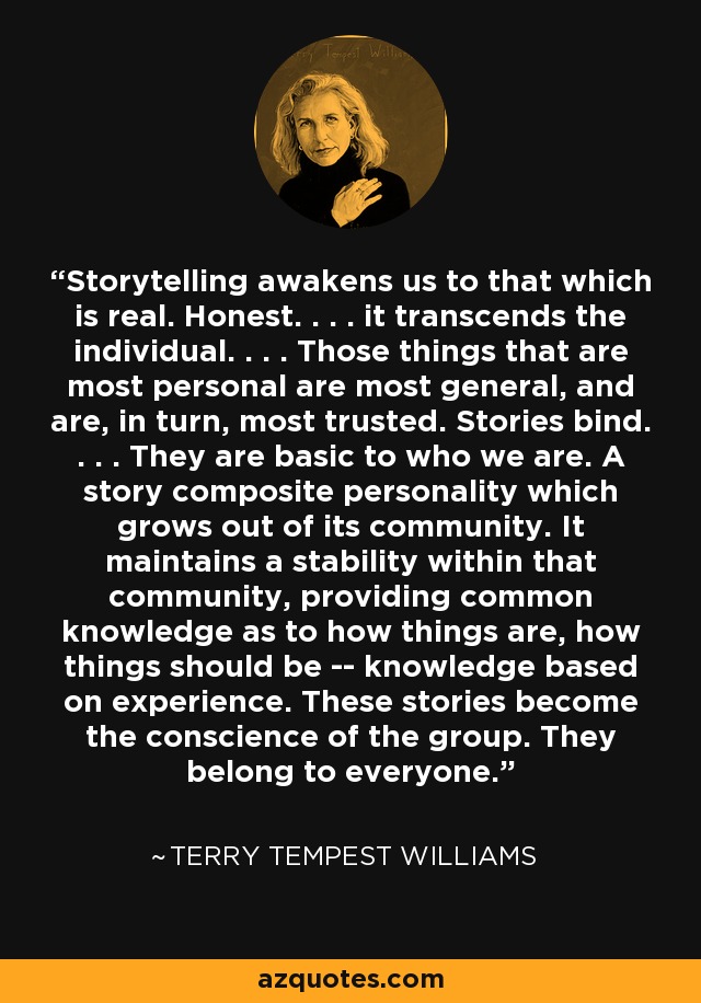 Storytelling awakens us to that which is real. Honest. . . . it transcends the individual. . . . Those things that are most personal are most general, and are, in turn, most trusted. Stories bind. . . . They are basic to who we are. A story composite personality which grows out of its community. It maintains a stability within that community, providing common knowledge as to how things are, how things should be -- knowledge based on experience. These stories become the conscience of the group. They belong to everyone. - Terry Tempest Williams