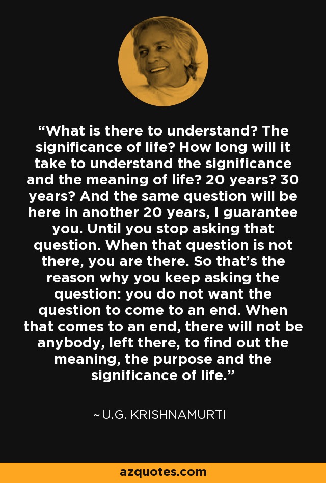 What is there to understand? The significance of life? How long will it take to understand the significance and the meaning of life? 20 years? 30 years? And the same question will be here in another 20 years, I guarantee you. Until you stop asking that question. When that question is not there, you are there. So that's the reason why you keep asking the question: you do not want the question to come to an end. When that comes to an end, there will not be anybody, left there, to find out the meaning, the purpose and the significance of life. - U.G. Krishnamurti