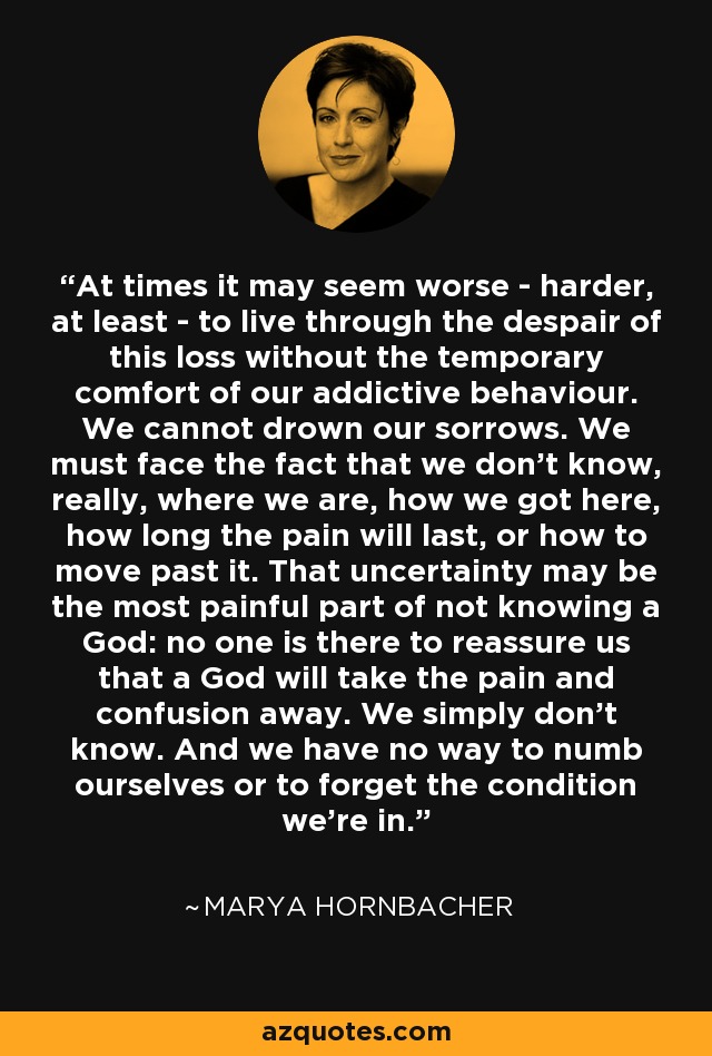 At times it may seem worse - harder, at least - to live through the despair of this loss without the temporary comfort of our addictive behaviour. We cannot drown our sorrows. We must face the fact that we don’t know, really, where we are, how we got here, how long the pain will last, or how to move past it. That uncertainty may be the most painful part of not knowing a God: no one is there to reassure us that a God will take the pain and confusion away. We simply don’t know. And we have no way to numb ourselves or to forget the condition we’re in. - Marya Hornbacher