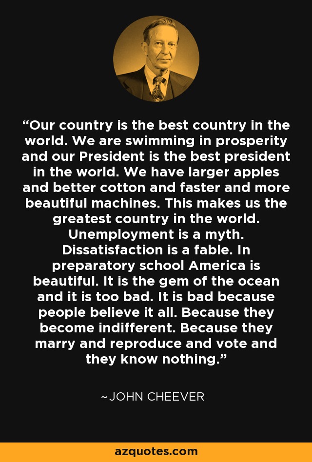 Our country is the best country in the world. We are swimming in prosperity and our President is the best president in the world. We have larger apples and better cotton and faster and more beautiful machines. This makes us the greatest country in the world. Unemployment is a myth. Dissatisfaction is a fable. In preparatory school America is beautiful. It is the gem of the ocean and it is too bad. It is bad because people believe it all. Because they become indifferent. Because they marry and reproduce and vote and they know nothing. - John Cheever