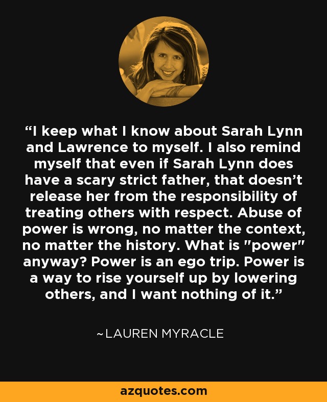 I keep what I know about Sarah Lynn and Lawrence to myself. I also remind myself that even if Sarah Lynn does have a scary strict father, that doesn't release her from the responsibility of treating others with respect. Abuse of power is wrong, no matter the context, no matter the history. What is 