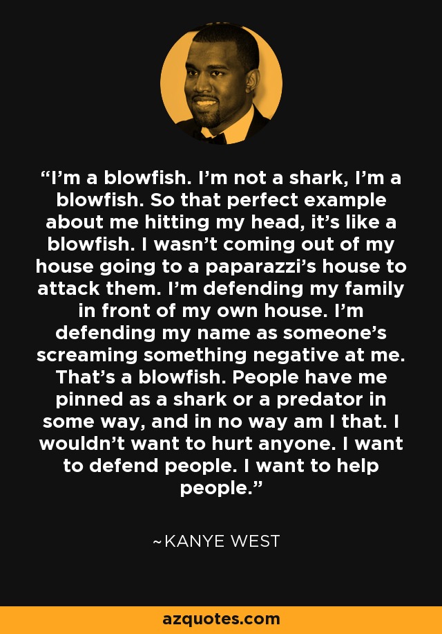 I'm a blowfish. I'm not a shark, I'm a blowfish. So that perfect example about me hitting my head, it's like a blowfish. I wasn't coming out of my house going to a paparazzi's house to attack them. I'm defending my family in front of my own house. I'm defending my name as someone's screaming something negative at me. That's a blowfish. People have me pinned as a shark or a predator in some way, and in no way am I that. I wouldn't want to hurt anyone. I want to defend people. I want to help people. - Kanye West