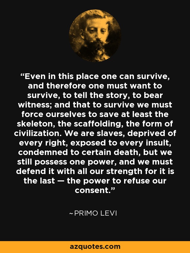 Even in this place one can survive, and therefore one must want to survive, to tell the story, to bear witness; and that to survive we must force ourselves to save at least the skeleton, the scaffolding, the form of civilization. We are slaves, deprived of every right, exposed to every insult, condemned to certain death, but we still possess one power, and we must defend it with all our strength for it is the last — the power to refuse our consent. - Primo Levi