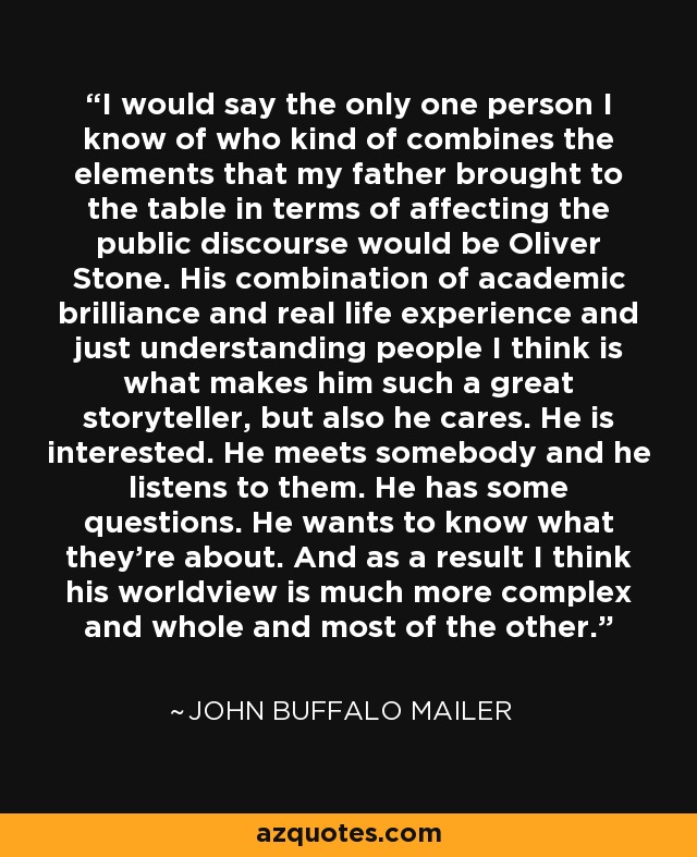 I would say the only one person I know of who kind of combines the elements that my father brought to the table in terms of affecting the public discourse would be Oliver Stone. His combination of academic brilliance and real life experience and just understanding people I think is what makes him such a great storyteller, but also he cares. He is interested. He meets somebody and he listens to them. He has some questions. He wants to know what they're about. And as a result I think his worldview is much more complex and whole and most of the other. - John Buffalo Mailer