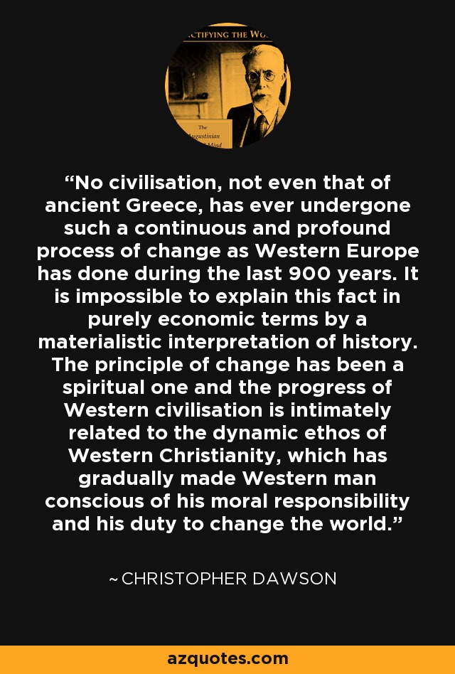 No civilisation, not even that of ancient Greece, has ever undergone such a continuous and profound process of change as Western Europe has done during the last 900 years. It is impossible to explain this fact in purely economic terms by a materialistic interpretation of history. The principle of change has been a spiritual one and the progress of Western civilisation is intimately related to the dynamic ethos of Western Christianity, which has gradually made Western man conscious of his moral responsibility and his duty to change the world. - Christopher Dawson