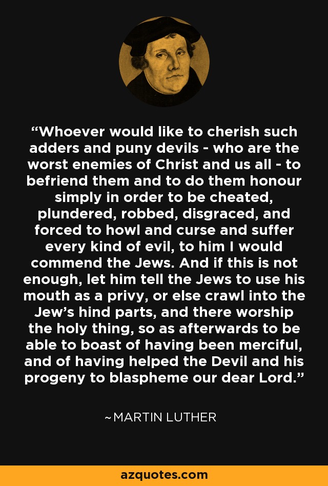 Whoever would like to cherish such adders and puny devils - who are the worst enemies of Christ and us all - to befriend them and to do them honour simply in order to be cheated, plundered, robbed, disgraced, and forced to howl and curse and suffer every kind of evil, to him I would commend the Jews. And if this is not enough, let him tell the Jews to use his mouth as a privy, or else crawl into the Jew's hind parts, and there worship the holy thing, so as afterwards to be able to boast of having been merciful, and of having helped the Devil and his progeny to blaspheme our dear Lord. - Martin Luther