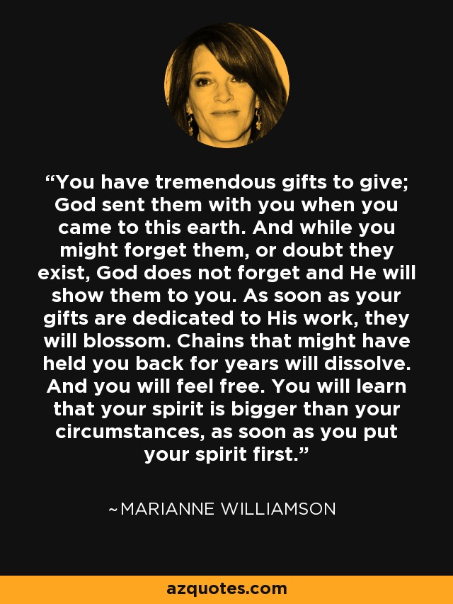 You have tremendous gifts to give; God sent them with you when you came to this earth. And while you might forget them, or doubt they exist, God does not forget and He will show them to you. As soon as your gifts are dedicated to His work, they will blossom. Chains that might have held you back for years will dissolve. And you will feel free. You will learn that your spirit is bigger than your circumstances, as soon as you put your spirit first. - Marianne Williamson