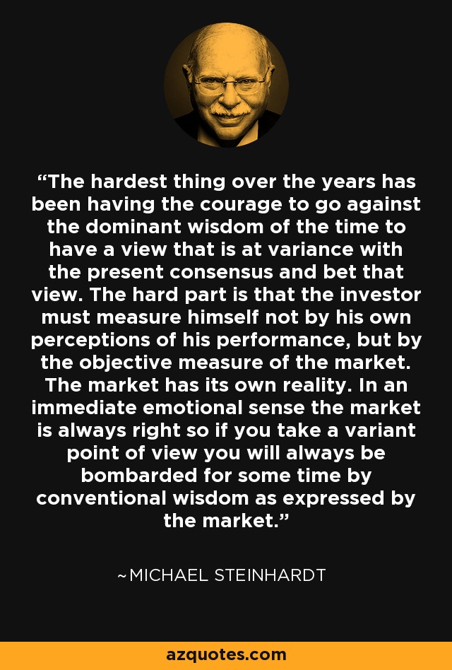 The hardest thing over the years has been having the courage to go against the dominant wisdom of the time to have a view that is at variance with the present consensus and bet that view. The hard part is that the investor must measure himself not by his own perceptions of his performance, but by the objective measure of the market. The market has its own reality. In an immediate emotional sense the market is always right so if you take a variant point of view you will always be bombarded for some time by conventional wisdom as expressed by the market. - Michael Steinhardt