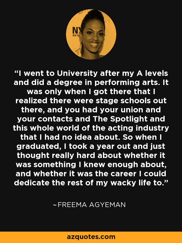 I went to University after my A levels and did a degree in performing arts. It was only when I got there that I realized there were stage schools out there, and you had your union and your contacts and The Spotlight and this whole world of the acting industry that I had no idea about. So when I graduated, I took a year out and just thought really hard about whether it was something I knew enough about, and whether it was the career I could dedicate the rest of my wacky life to. - Freema Agyeman