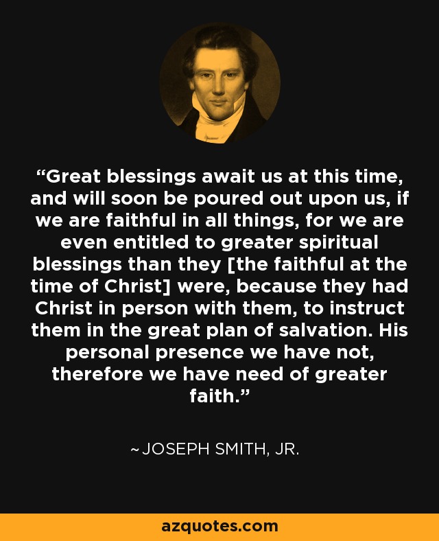 Great blessings await us at this time, and will soon be poured out upon us, if we are faithful in all things, for we are even entitled to greater spiritual blessings than they [the faithful at the time of Christ] were, because they had Christ in person with them, to instruct them in the great plan of salvation. His personal presence we have not, therefore we have need of greater faith. - Joseph Smith, Jr.