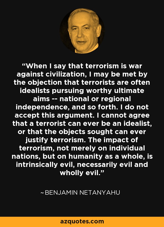 When I say that terrorism is war against civilization, I may be met by the objection that terrorists are often idealists pursuing worthy ultimate aims -- national or regional independence, and so forth. I do not accept this argument. I cannot agree that a terrorist can ever be an idealist, or that the objects sought can ever justify terrorism. The impact of terrorism, not merely on individual nations, but on humanity as a whole, is intrinsically evil, necessarily evil and wholly evil. - Benjamin Netanyahu