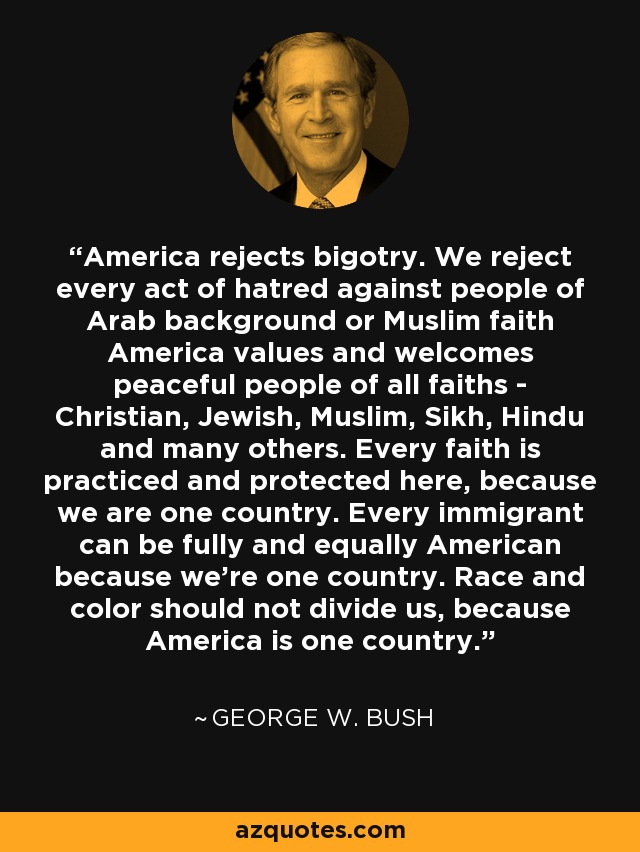 America rejects bigotry. We reject every act of hatred against people of Arab background or Muslim faith America values and welcomes peaceful people of all faiths - Christian, Jewish, Muslim, Sikh, Hindu and many others. Every faith is practiced and protected here, because we are one country. Every immigrant can be fully and equally American because we're one country. Race and color should not divide us, because America is one country. - George W. Bush