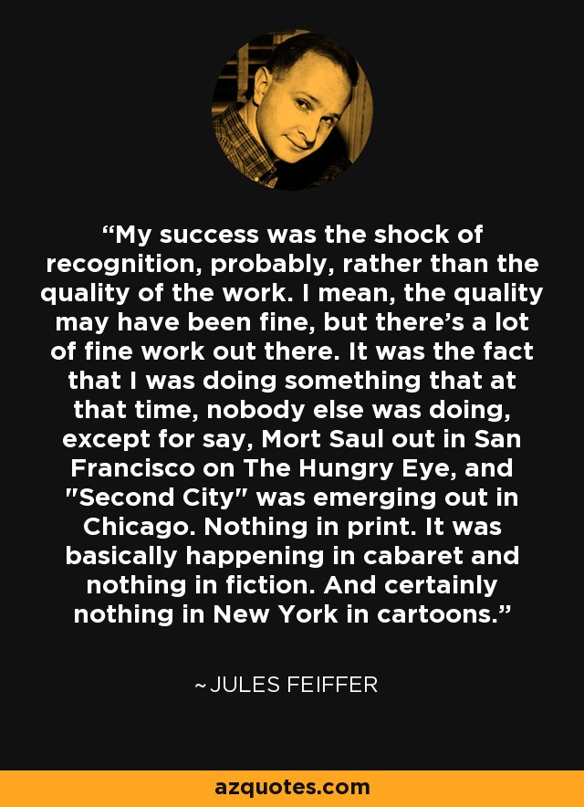 My success was the shock of recognition, probably, rather than the quality of the work. I mean, the quality may have been fine, but there's a lot of fine work out there. It was the fact that I was doing something that at that time, nobody else was doing, except for say, Mort Saul out in San Francisco on The Hungry Eye, and 