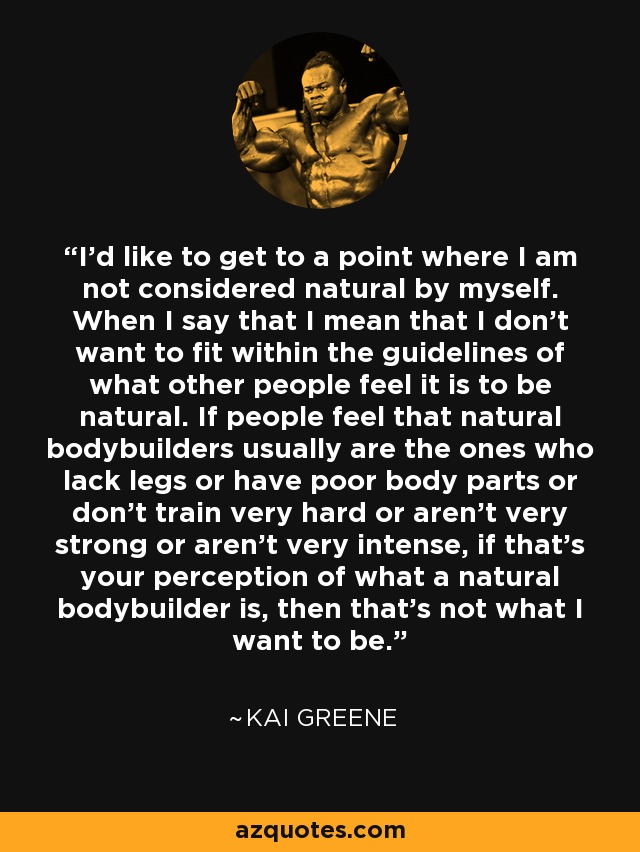 I'd like to get to a point where I am not considered natural by myself. When I say that I mean that I don't want to fit within the guidelines of what other people feel it is to be natural. If people feel that natural bodybuilders usually are the ones who lack legs or have poor body parts or don't train very hard or aren't very strong or aren't very intense, if that's your perception of what a natural bodybuilder is, then that's not what I want to be. - Kai Greene