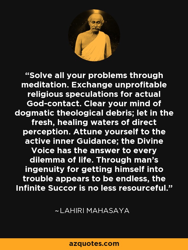 Solve all your problems through meditation. Exchange unprofitable religious speculations for actual God-contact. Clear your mind of dogmatic theological debris; let in the fresh, healing waters of direct perception. Attune yourself to the active inner Guidance; the Divine Voice has the answer to every dilemma of life. Through man's ingenuity for getting himself into trouble appears to be endless, the Infinite Succor is no less resourceful. - Lahiri Mahasaya
