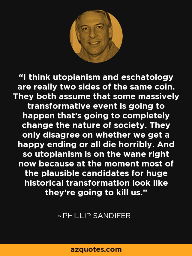 I think utopianism and eschatology are really two sides of the same coin. They both assume that some massively transformative event is going to happen that's going to completely change the nature of society. They only disagree on whether we get a happy ending or all die horribly. And so utopianism is on the wane right now because at the moment most of the plausible candidates for huge historical transformation look like they're going to kill us. - Phillip Sandifer