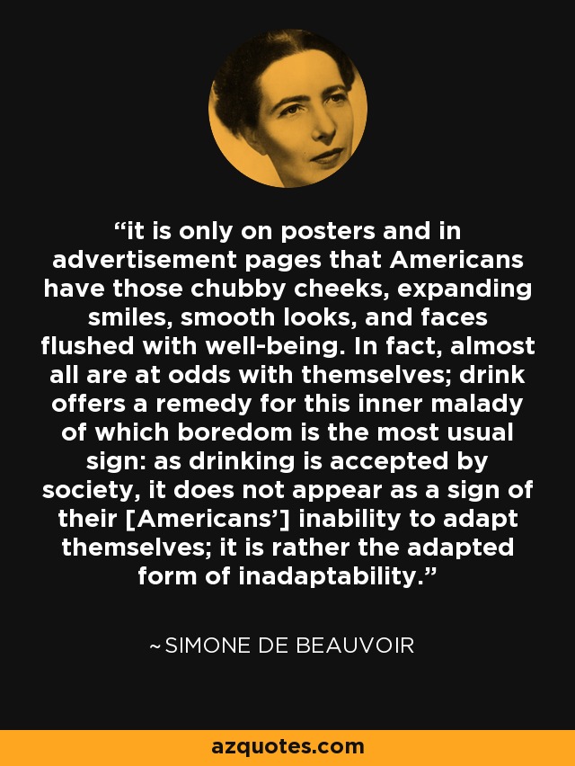 it is only on posters and in advertisement pages that Americans have those chubby cheeks, expanding smiles, smooth looks, and faces flushed with well-being. In fact, almost all are at odds with themselves; drink offers a remedy for this inner malady of which boredom is the most usual sign: as drinking is accepted by society, it does not appear as a sign of their [Americans'] inability to adapt themselves; it is rather the adapted form of inadaptability. - Simone de Beauvoir