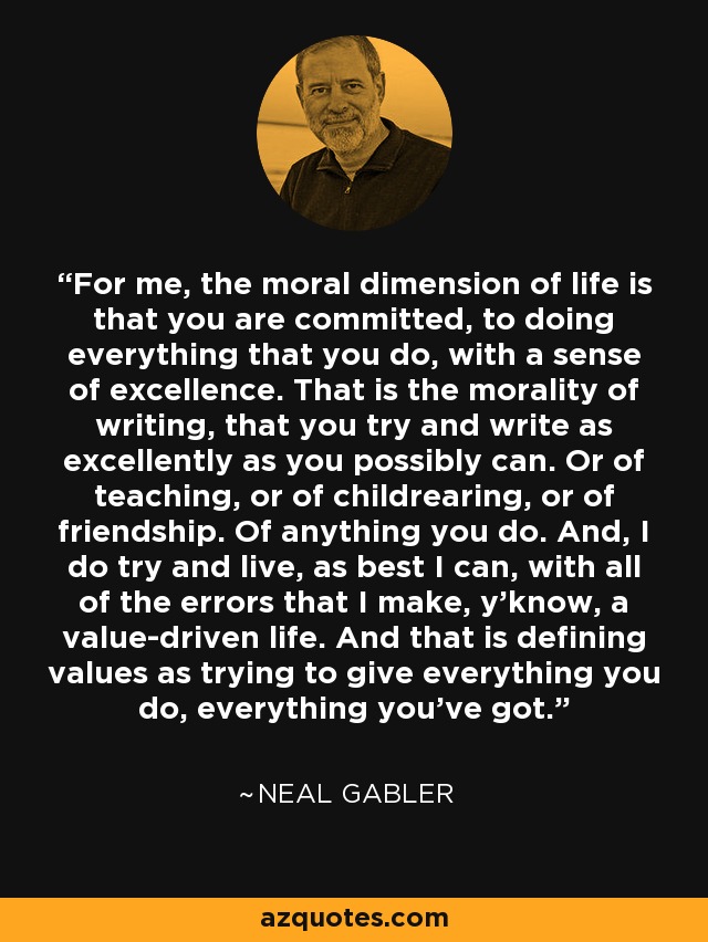 For me, the moral dimension of life is that you are committed, to doing everything that you do, with a sense of excellence. That is the morality of writing, that you try and write as excellently as you possibly can. Or of teaching, or of childrearing, or of friendship. Of anything you do. And, I do try and live, as best I can, with all of the errors that I make, y'know, a value-driven life. And that is defining values as trying to give everything you do, everything you've got. - Neal Gabler