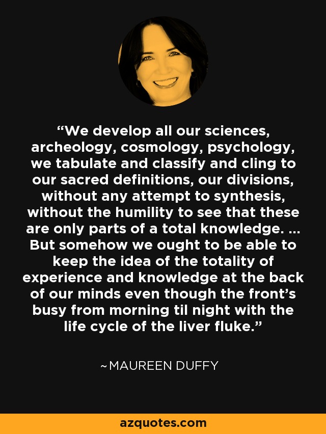 We develop all our sciences, archeology, cosmology, psychology, we tabulate and classify and cling to our sacred definitions, our divisions, without any attempt to synthesis, without the humility to see that these are only parts of a total knowledge. ... But somehow we ought to be able to keep the idea of the totality of experience and knowledge at the back of our minds even though the front's busy from morning til night with the life cycle of the liver fluke. - Maureen Duffy