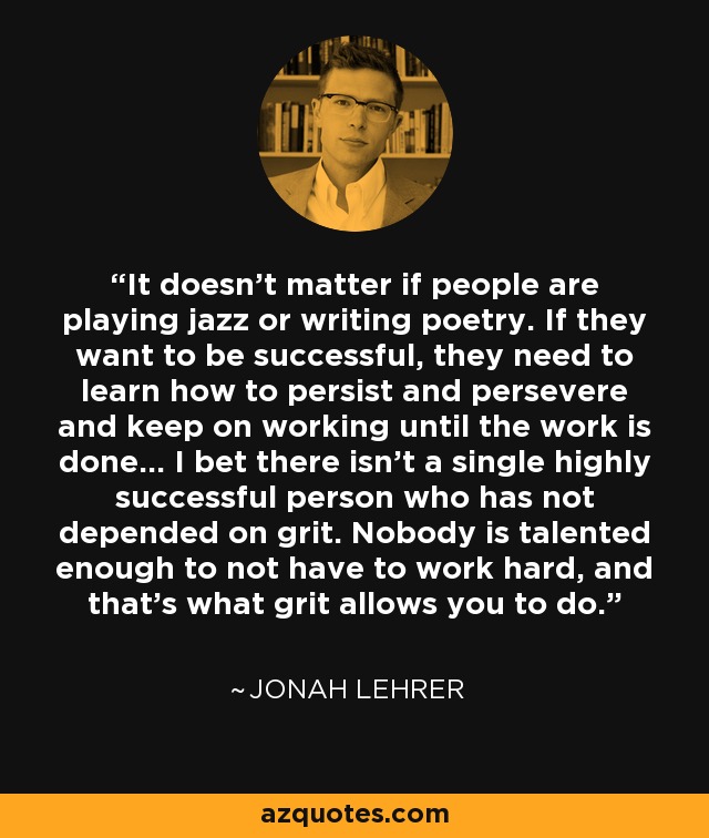 It doesn't matter if people are playing jazz or writing poetry. If they want to be successful, they need to learn how to persist and persevere and keep on working until the work is done... I bet there isn't a single highly successful person who has not depended on grit. Nobody is talented enough to not have to work hard, and that's what grit allows you to do. - Jonah Lehrer