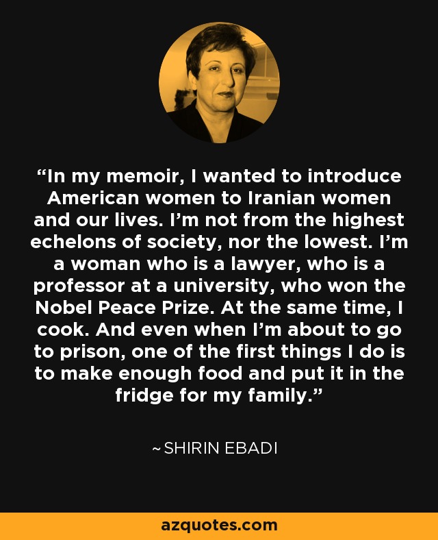 In my memoir, I wanted to introduce American women to Iranian women and our lives. I'm not from the highest echelons of society, nor the lowest. I'm a woman who is a lawyer, who is a professor at a university, who won the Nobel Peace Prize. At the same time, I cook. And even when I'm about to go to prison, one of the first things I do is to make enough food and put it in the fridge for my family. - Shirin Ebadi