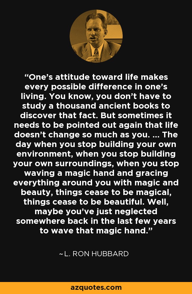 One's attitude toward life makes every possible difference in one's living. You know, you don't have to study a thousand ancient books to discover that fact. But sometimes it needs to be pointed out again that life doesn't change so much as you. ... The day when you stop building your own environment, when you stop building your own surroundings, when you stop waving a magic hand and gracing everything around you with magic and beauty, things cease to be magical, things cease to be beautiful. Well, maybe you've just neglected somewhere back in the last few years to wave that magic hand. - L. Ron Hubbard