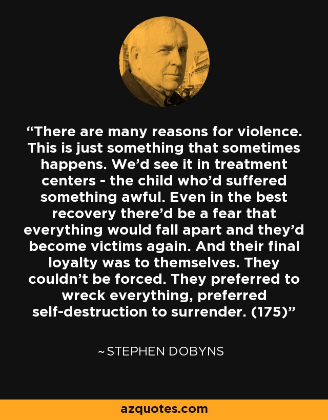 There are many reasons for violence. This is just something that sometimes happens. We'd see it in treatment centers - the child who'd suffered something awful. Even in the best recovery there'd be a fear that everything would fall apart and they'd become victims again. And their final loyalty was to themselves. They couldn't be forced. They preferred to wreck everything, preferred self-destruction to surrender. (175) - Stephen Dobyns