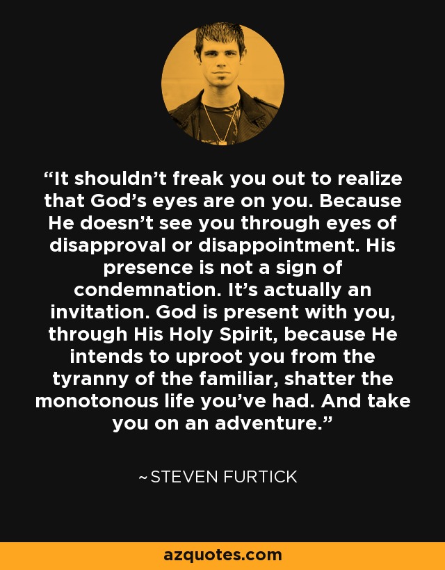 It shouldn't freak you out to realize that God's eyes are on you. Because He doesn't see you through eyes of disapproval or disappointment. His presence is not a sign of condemnation. It's actually an invitation. God is present with you, through His Holy Spirit, because He intends to uproot you from the tyranny of the familiar, shatter the monotonous life you've had. And take you on an adventure. - Steven Furtick
