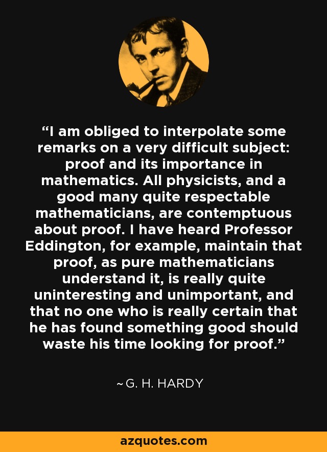 I am obliged to interpolate some remarks on a very difficult subject: proof and its importance in mathematics. All physicists, and a good many quite respectable mathematicians, are contemptuous about proof. I have heard Professor Eddington, for example, maintain that proof, as pure mathematicians understand it, is really quite uninteresting and unimportant, and that no one who is really certain that he has found something good should waste his time looking for proof. - G. H. Hardy