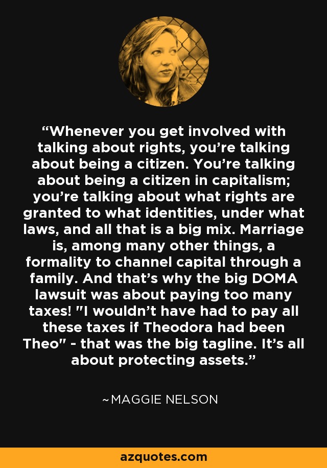 Whenever you get involved with talking about rights, you're talking about being a citizen. You're talking about being a citizen in capitalism; you're talking about what rights are granted to what identities, under what laws, and all that is a big mix. Marriage is, among many other things, a formality to channel capital through a family. And that's why the big DOMA lawsuit was about paying too many taxes! 