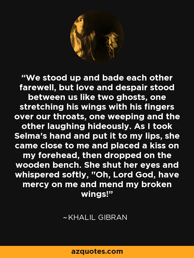 We stood up and bade each other farewell, but love and despair stood between us like two ghosts, one stretching his wings with his fingers over our throats, one weeping and the other laughing hideously. As I took Selma's hand and put it to my lips, she came close to me and placed a kiss on my forehead, then dropped on the wooden bench. She shut her eyes and whispered softly, 