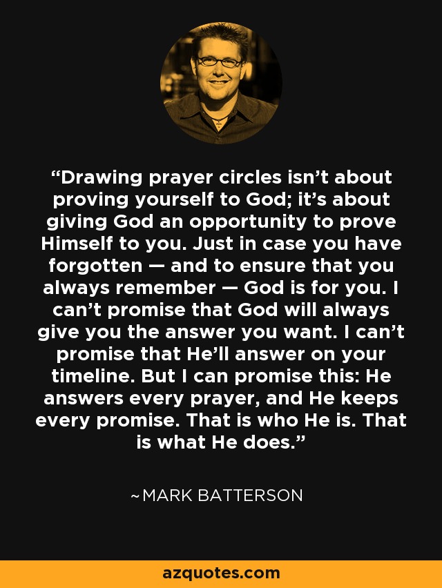 Drawing prayer circles isn’t about proving yourself to God; it’s about giving God an opportunity to prove Himself to you. Just in case you have forgotten — and to ensure that you always remember — God is for you. I can’t promise that God will always give you the answer you want. I can’t promise that He’ll answer on your timeline. But I can promise this: He answers every prayer, and He keeps every promise. That is who He is. That is what He does. - Mark Batterson