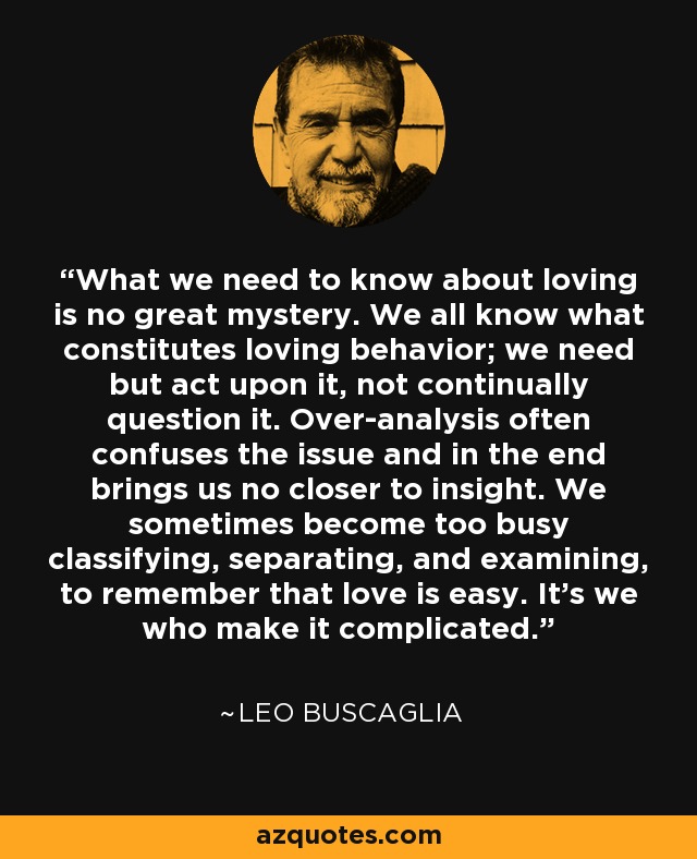 What we need to know about loving is no great mystery. We all know what constitutes loving behavior; we need but act upon it, not continually question it. Over-analysis often confuses the issue and in the end brings us no closer to insight. We sometimes become too busy classifying, separating, and examining, to remember that love is easy. It's we who make it complicated. - Leo Buscaglia