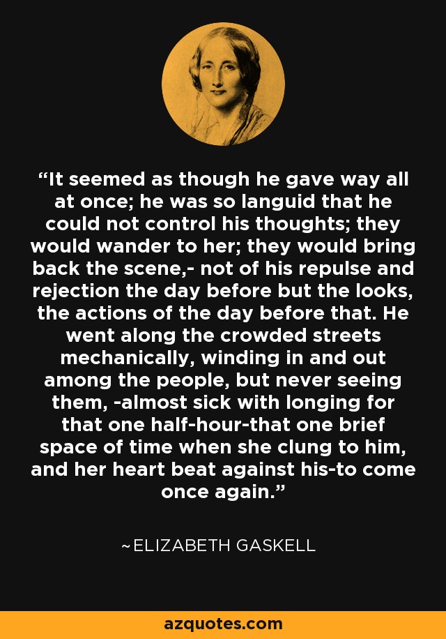 It seemed as though he gave way all at once; he was so languid that he could not control his thoughts; they would wander to her; they would bring back the scene,- not of his repulse and rejection the day before but the looks, the actions of the day before that. He went along the crowded streets mechanically, winding in and out among the people, but never seeing them, -almost sick with longing for that one half-hour-that one brief space of time when she clung to him, and her heart beat against his-to come once again. - Elizabeth Gaskell