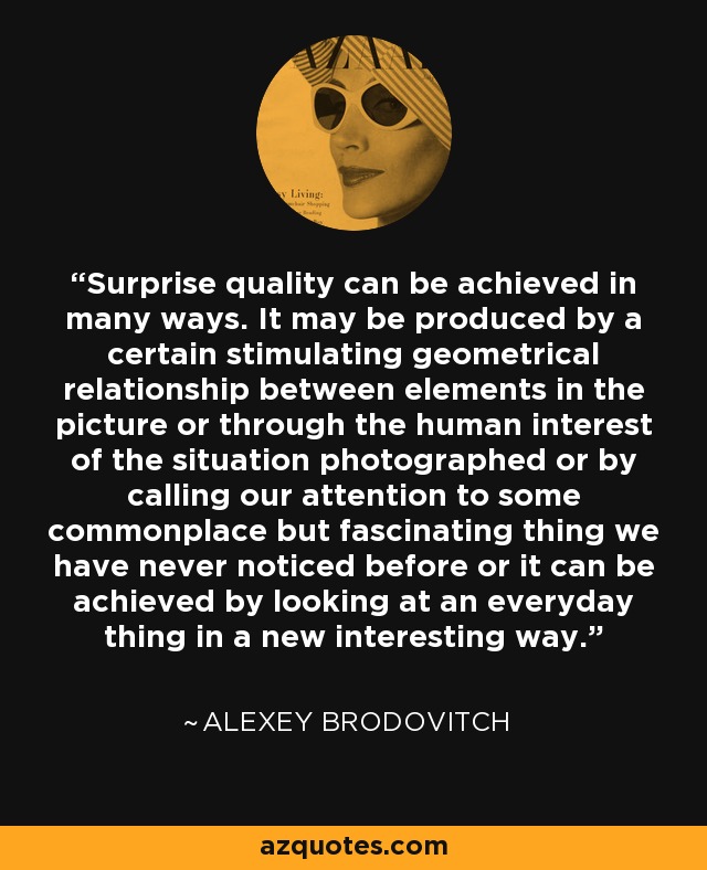 Surprise quality can be achieved in many ways. It may be produced by a certain stimulating geometrical relationship between elements in the picture or through the human interest of the situation photographed or by calling our attention to some commonplace but fascinating thing we have never noticed before or it can be achieved by looking at an everyday thing in a new interesting way. - Alexey Brodovitch