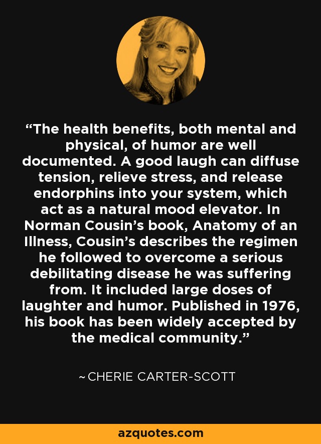 The health benefits, both mental and physical, of humor are well documented. A good laugh can diffuse tension, relieve stress, and release endorphins into your system, which act as a natural mood elevator. In Norman Cousin's book, Anatomy of an Illness, Cousin's describes the regimen he followed to overcome a serious debilitating disease he was suffering from. It included large doses of laughter and humor. Published in 1976, his book has been widely accepted by the medical community. - Cherie Carter-Scott