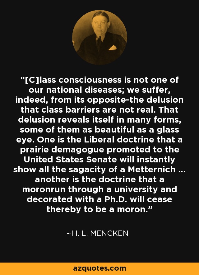 [C]lass consciousness is not one of our national diseases; we suffer, indeed, from its opposite-the delusion that class barriers are not real. That delusion reveals itself in many forms, some of them as beautiful as a glass eye. One is the Liberal doctrine that a prairie demagogue promoted to the United States Senate will instantly show all the sagacity of a Metternich ... another is the doctrine that a moronrun through a university and decorated with a Ph.D. will cease thereby to be a moron. - H. L. Mencken