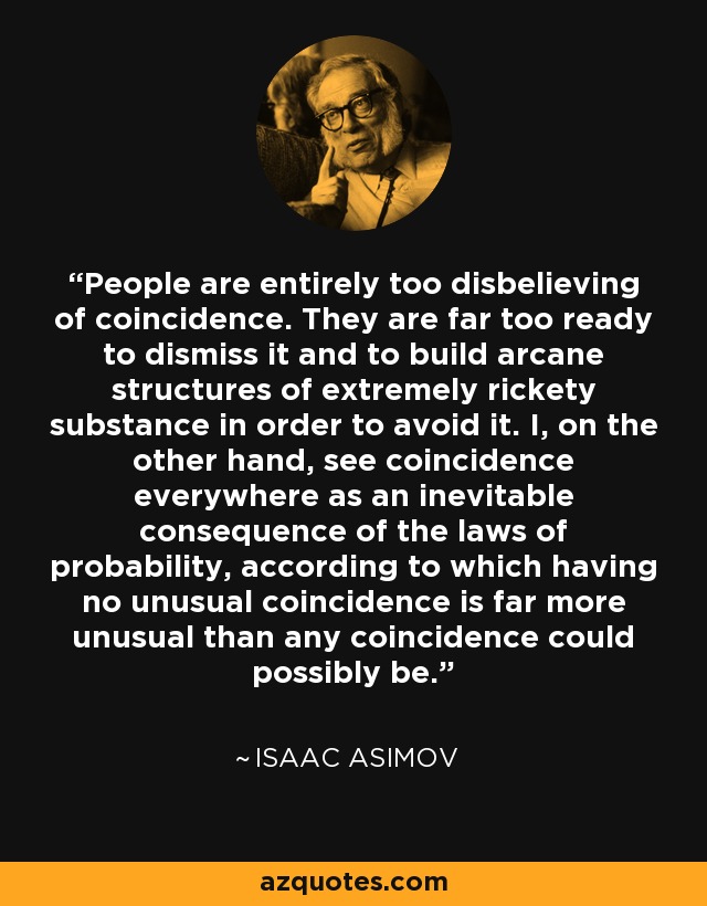 People are entirely too disbelieving of coincidence. They are far too ready to dismiss it and to build arcane structures of extremely rickety substance in order to avoid it. I, on the other hand, see coincidence everywhere as an inevitable consequence of the laws of probability, according to which having no unusual coincidence is far more unusual than any coincidence could possibly be. - Isaac Asimov