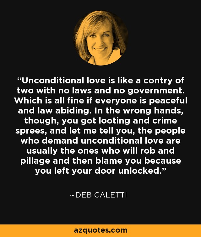 Unconditional love is like a contry of two with no laws and no government. Which is all fine if everyone is peaceful and law abiding. In the wrong hands, though, you got looting and crime sprees, and let me tell you, the people who demand unconditional love are usually the ones who will rob and pillage and then blame you because you left your door unlocked. - Deb Caletti