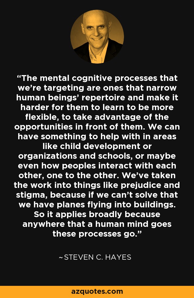 The mental cognitive processes that we're targeting are ones that narrow human beings' repertoire and make it harder for them to learn to be more flexible, to take advantage of the opportunities in front of them. We can have something to help with in areas like child development or organizations and schools, or maybe even how peoples interact with each other, one to the other. We've taken the work into things like prejudice and stigma, because if we can't solve that we have planes flying into buildings. So it applies broadly because anywhere that a human mind goes these processes go. - Steven C. Hayes