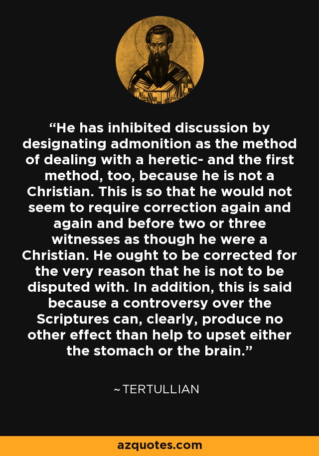 He has inhibited discussion by designating admonition as the method of dealing with a heretic- and the first method, too, because he is not a Christian. This is so that he would not seem to require correction again and again and before two or three witnesses as though he were a Christian. He ought to be corrected for the very reason that he is not to be disputed with. In addition, this is said because a controversy over the Scriptures can, clearly, produce no other effect than help to upset either the stomach or the brain. - Tertullian