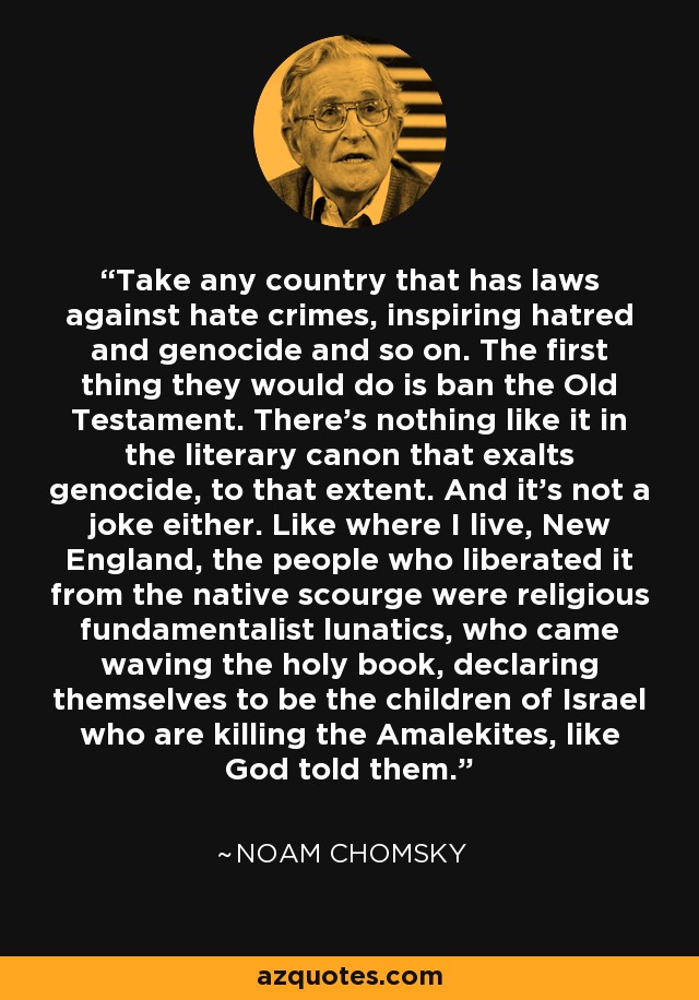 Take any country that has laws against hate crimes, inspiring hatred and genocide and so on. The first thing they would do is ban the Old Testament. There's nothing like it in the literary canon that exalts genocide, to that extent. And it's not a joke either. Like where I live, New England, the people who liberated it from the native scourge were religious fundamentalist lunatics, who came waving the holy book, declaring themselves to be the children of Israel who are killing the Amalekites, like God told them. - Noam Chomsky