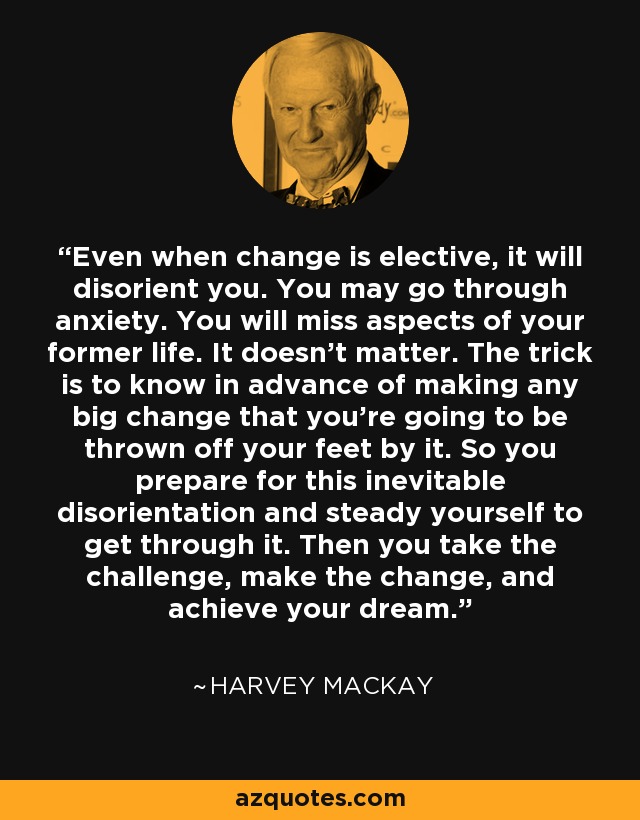 Even when change is elective, it will disorient you. You may go through anxiety. You will miss aspects of your former life. It doesn't matter. The trick is to know in advance of making any big change that you're going to be thrown off your feet by it. So you prepare for this inevitable disorientation and steady yourself to get through it. Then you take the challenge, make the change, and achieve your dream. - Harvey Mackay