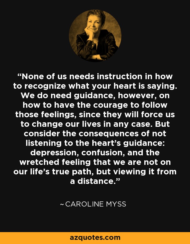 None of us needs instruction in how to recognize what your heart is saying. We do need guidance, however, on how to have the courage to follow those feelings, since they will force us to change our lives in any case. But consider the consequences of not listening to the heart's guidance: depression, confusion, and the wretched feeling that we are not on our life's true path, but viewing it from a distance. - Caroline Myss