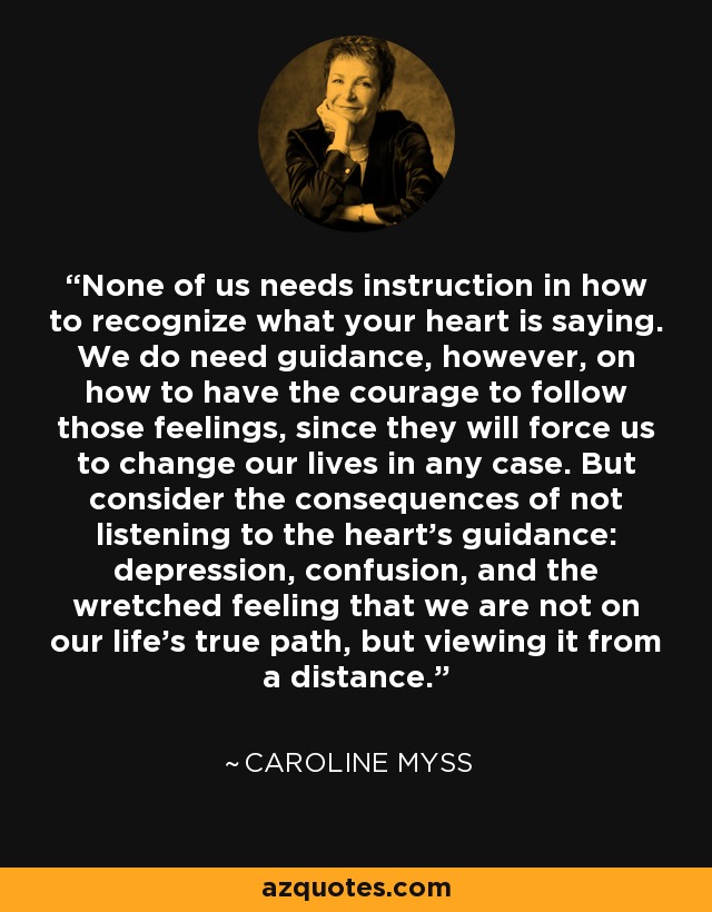 None of us needs instruction in how to recognize what your heart is saying. We do need guidance, however, on how to have the courage to follow those feelings, since they will force us to change our lives in any case. But consider the consequences of not listening to the heart's guidance: depression, confusion, and the wretched feeling that we are not on our life's true path, but viewing it from a distance. - Caroline Myss