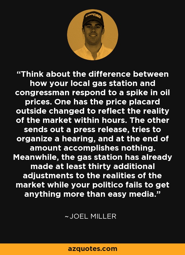 Think about the difference between how your local gas station and congressman respond to a spike in oil prices. One has the price placard outside changed to reflect the reality of the market within hours. The other sends out a press release, tries to organize a hearing, and at the end of amount accomplishes nothing. Meanwhile, the gas station has already made at least thirty additional adjustments to the realities of the market while your politico fails to get anything more than easy media. - Joel Miller