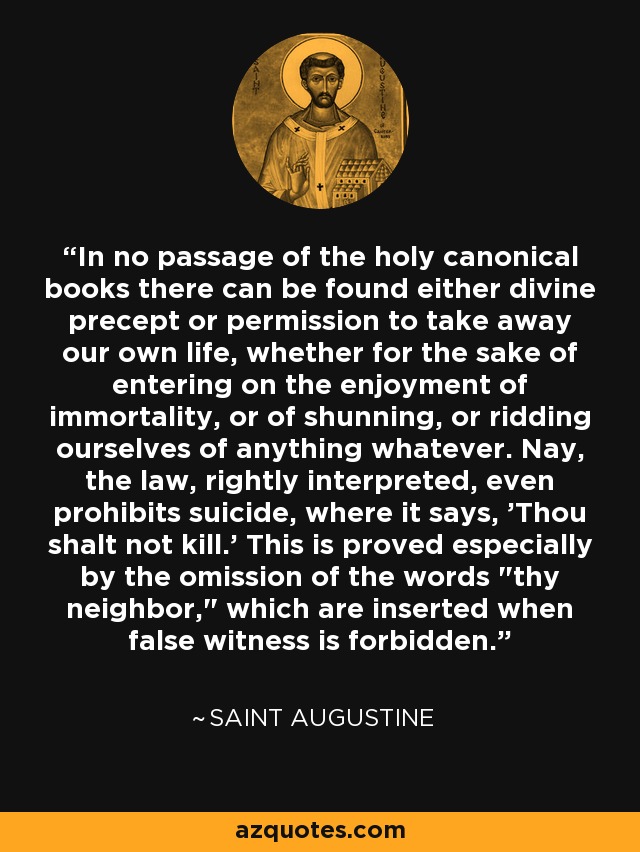 In no passage of the holy canonical books there can be found either divine precept or permission to take away our own life, whether for the sake of entering on the enjoyment of immortality, or of shunning, or ridding ourselves of anything whatever. Nay, the law, rightly interpreted, even prohibits suicide, where it says, 'Thou shalt not kill.' This is proved especially by the omission of the words 