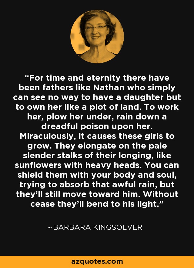 For time and eternity there have been fathers like Nathan who simply can see no way to have a daughter but to own her like a plot of land. To work her, plow her under, rain down a dreadful poison upon her. Miraculously, it causes these girls to grow. They elongate on the pale slender stalks of their longing, like sunflowers with heavy heads. You can shield them with your body and soul, trying to absorb that awful rain, but they'll still move toward him. Without cease they'll bend to his light. - Barbara Kingsolver