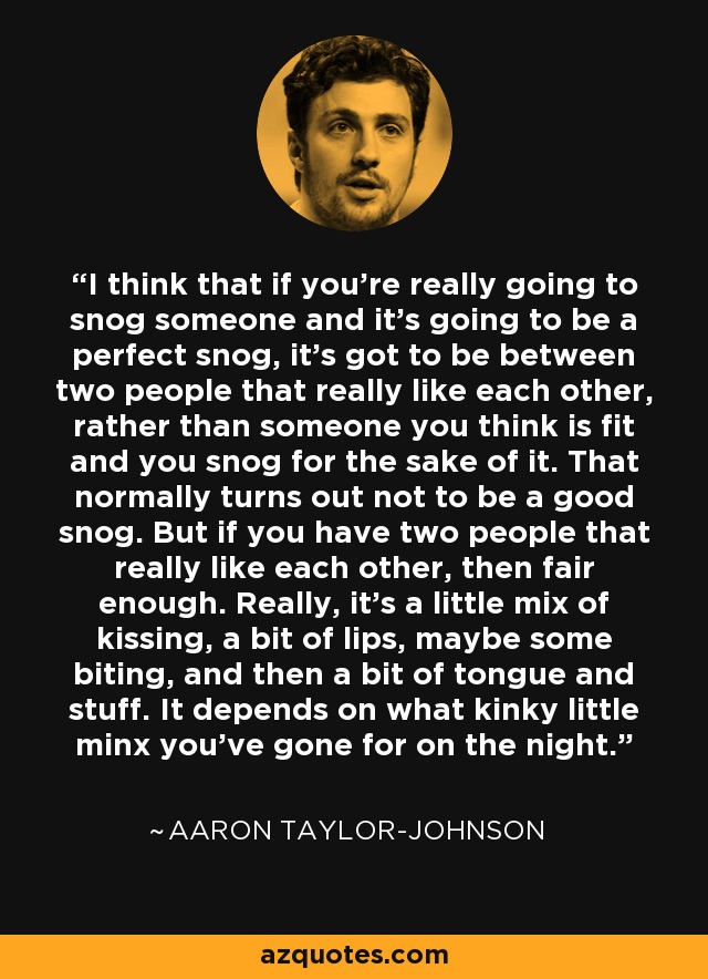 I think that if you're really going to snog someone and it's going to be a perfect snog, it's got to be between two people that really like each other, rather than someone you think is fit and you snog for the sake of it. That normally turns out not to be a good snog. But if you have two people that really like each other, then fair enough. Really, it's a little mix of kissing, a bit of lips, maybe some biting, and then a bit of tongue and stuff. It depends on what kinky little minx you've gone for on the night. - Aaron Taylor-Johnson